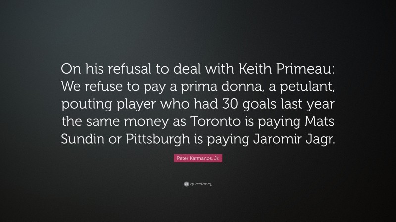 Peter Karmanos, Jr. Quote: “On his refusal to deal with Keith Primeau: We refuse to pay a prima donna, a petulant, pouting player who had 30 goals last year the same money as Toronto is paying Mats Sundin or Pittsburgh is paying Jaromir Jagr.”