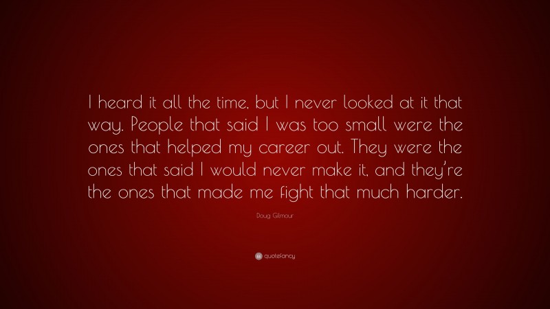 Doug Gilmour Quote: “I heard it all the time, but I never looked at it that way. People that said I was too small were the ones that helped my career out. They were the ones that said I would never make it, and they’re the ones that made me fight that much harder.”