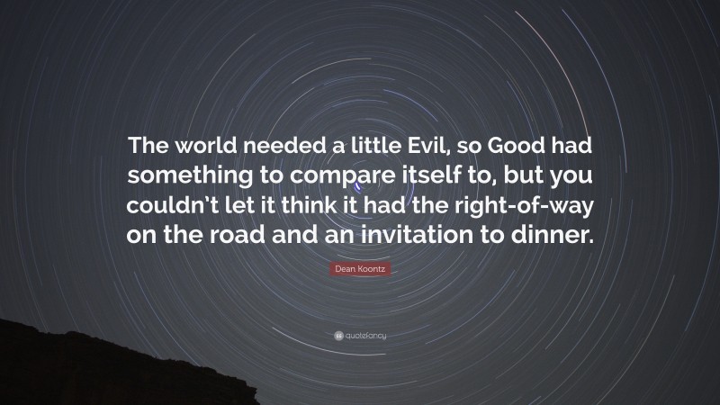 Dean Koontz Quote: “The world needed a little Evil, so Good had something to compare itself to, but you couldn’t let it think it had the right-of-way on the road and an invitation to dinner.”