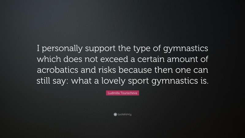 Ludmilla Tourischeva Quote: “I personally support the type of gymnastics which does not exceed a certain amount of acrobatics and risks because then one can still say: what a lovely sport gymnastics is.”