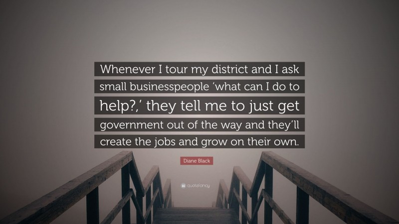 Diane Black Quote: “Whenever I tour my district and I ask small businesspeople ‘what can I do to help?,’ they tell me to just get government out of the way and they’ll create the jobs and grow on their own.”