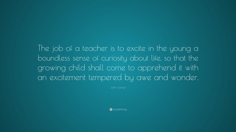 John Garrett Quote: “The job of a teacher is to excite in the young a boundless sense of curiosity about life, so that the growing child shall come to apprehend it with an excitement tempered by awe and wonder.”