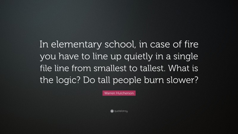 Warren Hutcherson Quote: “In elementary school, in case of fire you have to line up quietly in a single file line from smallest to tallest. What is the logic? Do tall people burn slower?”