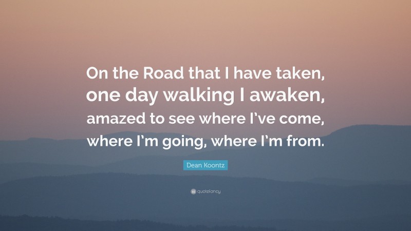 Dean Koontz Quote: “On the Road that I have taken, one day walking I awaken, amazed to see where I’ve come, where I’m going, where I’m from.”