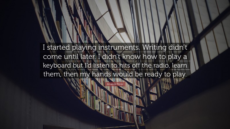 Amanda Perez Quote: “I started playing instruments. Writing didn’t come until later. I didn’t know how to play a keyboard but I’d listen to hits off the radio, learn them, then my hands would be ready to play.”