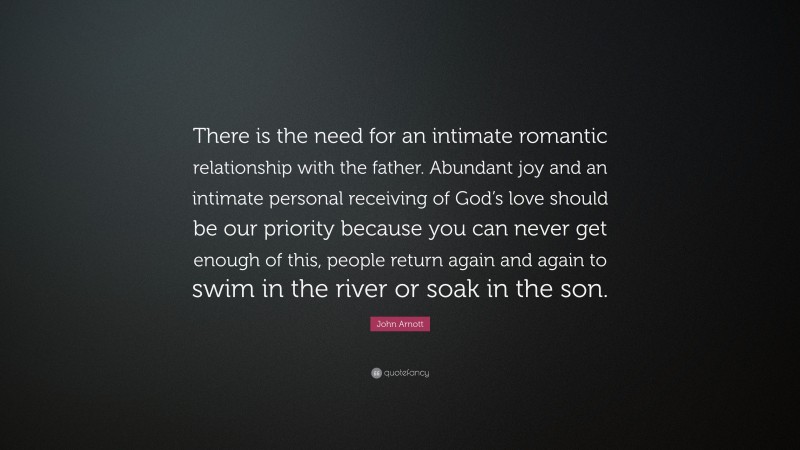 John Arnott Quote: “There is the need for an intimate romantic relationship with the father. Abundant joy and an intimate personal receiving of God’s love should be our priority because you can never get enough of this, people return again and again to swim in the river or soak in the son.”