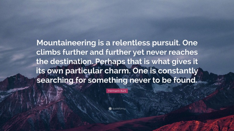 Hermann Buhl Quote: “Mountaineering is a relentless pursuit. One climbs further and further yet never reaches the destination. Perhaps that is what gives it its own particular charm. One is constantly searching for something never to be found.”