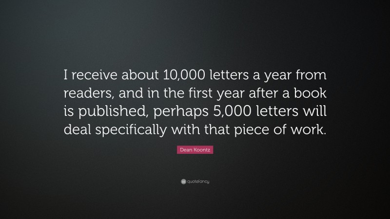 Dean Koontz Quote: “I receive about 10,000 letters a year from readers, and in the first year after a book is published, perhaps 5,000 letters will deal specifically with that piece of work.”