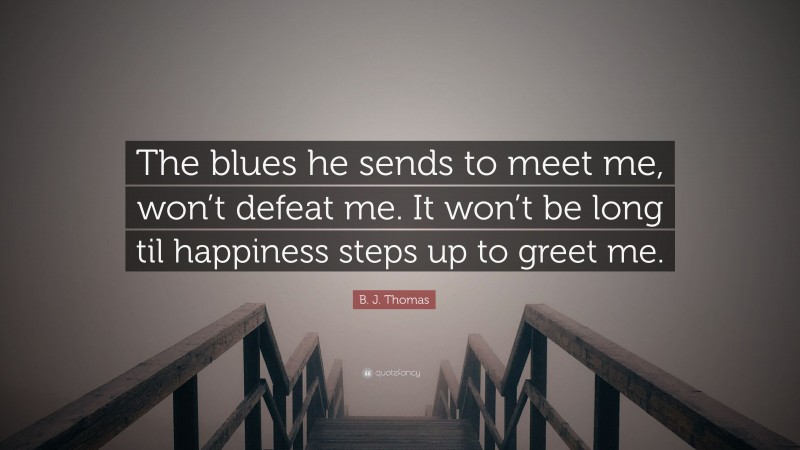 B. J. Thomas Quote: “The blues he sends to meet me, won’t defeat me. It won’t be long til happiness steps up to greet me.”