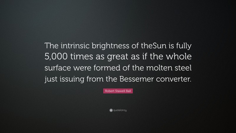 Robert Stawell Ball Quote: “The intrinsic brightness of theSun is fully 5,000 times as great as if the whole surface were formed of the molten steel just issuing from the Bessemer converter.”