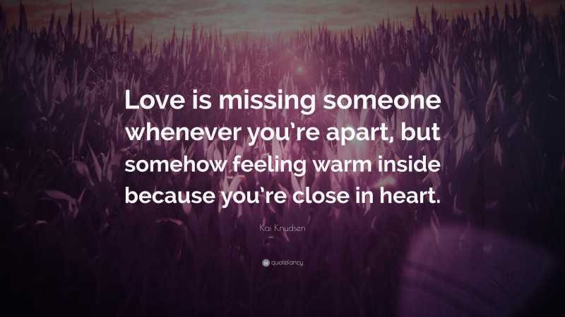 Kai Knudsen Quote: “Love is missing someone whenever you’re apart, but somehow feeling warm inside because you’re close in heart.”