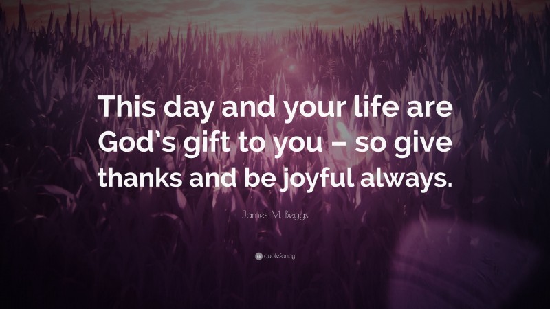 James M. Beggs Quote: “This day and your life are God’s gift to you – so give thanks and be joyful always.”