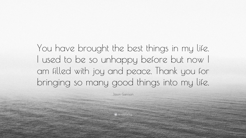 Jason Garrison Quote: “You have brought the best things in my life. I used to be so unhappy before but now I am filled with joy and peace. Thank you for bringing so many good things into my life.”