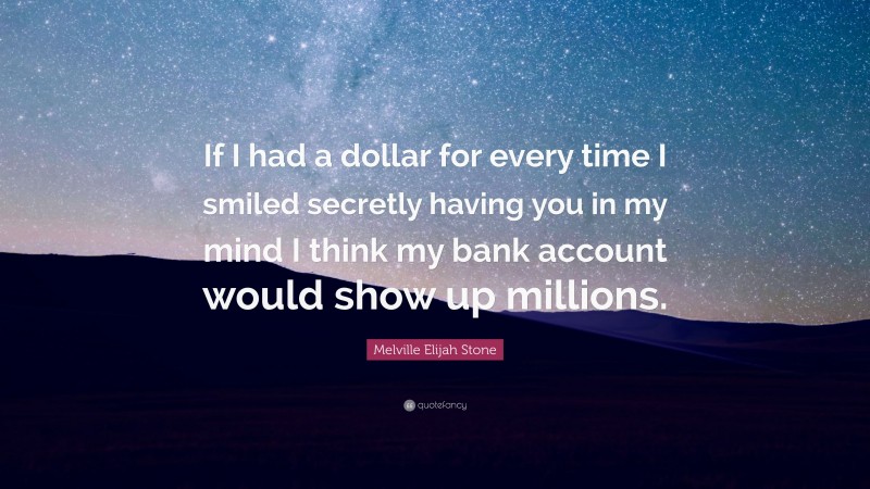 Melville Elijah Stone Quote: “If I had a dollar for every time I smiled secretly having you in my mind I think my bank account would show up millions.”