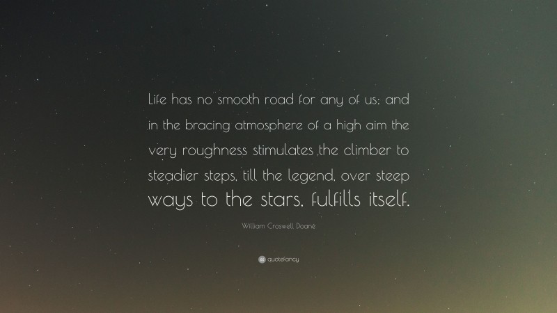William Croswell Doane Quote: “Life has no smooth road for any of us; and in the bracing atmosphere of a high aim the very roughness stimulates the climber to steadier steps, till the legend, over steep ways to the stars, fulfills itself.”