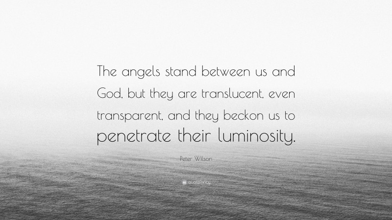 Peter Wilson Quote: “The angels stand between us and God, but they are translucent, even transparent, and they beckon us to penetrate their luminosity.”