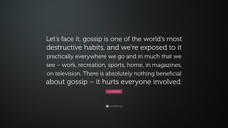 Lori Palatnik Quote: “Let’s face it, gossip is one of the world’s most destructive habits, and we’re exposed to it practically everywhere we go and in much that we see – work, recreation, sports, home, in magazines, on television. There is absolutely nothing beneficial about gossip – it hurts everyone involved.”