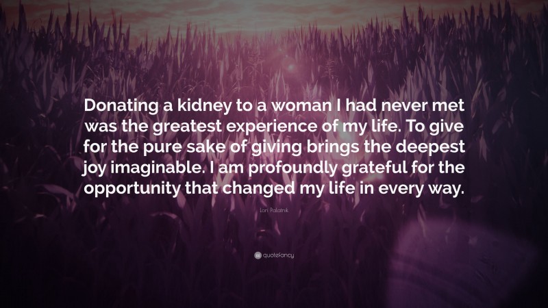 Lori Palatnik Quote: “Donating a kidney to a woman I had never met was the greatest experience of my life. To give for the pure sake of giving brings the deepest joy imaginable. I am profoundly grateful for the opportunity that changed my life in every way.”