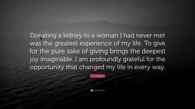 Lori Palatnik Quote: “Donating a kidney to a woman I had never met was the greatest experience of my life. To give for the pure sake of giving brings the deepest joy imaginable. I am profoundly grateful for the opportunity that changed my life in every way.”