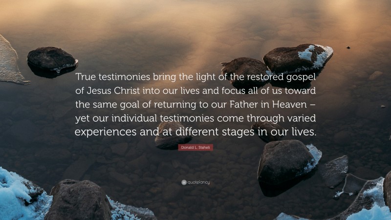 Donald L. Staheli Quote: “True testimonies bring the light of the restored gospel of Jesus Christ into our lives and focus all of us toward the same goal of returning to our Father in Heaven – yet our individual testimonies come through varied experiences and at different stages in our lives.”
