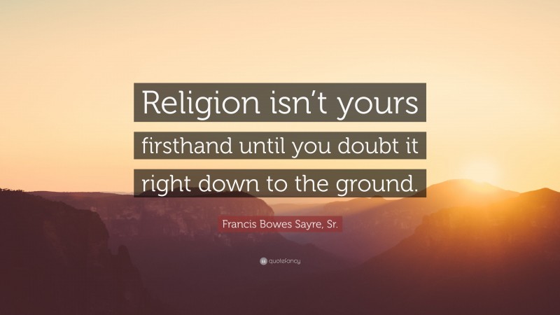 Francis Bowes Sayre, Sr. Quote: “Religion isn’t yours firsthand until you doubt it right down to the ground.”