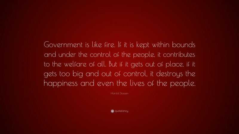 Harold Stassen Quote: “Government is like fire. If it is kept within bounds and under the control of the people, it contributes to the welfare of all. But if it gets out of place, if it gets too big and out of control, it destroys the happiness and even the lives of the people.”