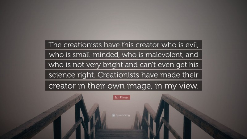Ian Plimer Quote: “The creationists have this creator who is evil, who is small-minded, who is malevolent, and who is not very bright and can’t even get his science right. Creationists have made their creator in their own image, in my view.”