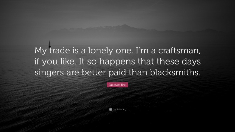Jacques Brel Quote: “My trade is a lonely one. I’m a craftsman, if you like. It so happens that these days singers are better paid than blacksmiths.”