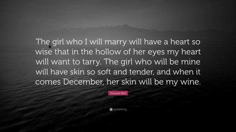 Jacques Brel Quote: “The girl who I will marry will have a heart so wise that in the hollow of her eyes my heart will want to tarry. The girl who will be mine will have skin so soft and tender, and when it comes December, her skin will be my wine.”