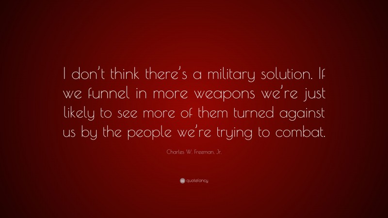 Charles W. Freeman, Jr. Quote: “I don’t think there’s a military solution. If we funnel in more weapons we’re just likely to see more of them turned against us by the people we’re trying to combat.”