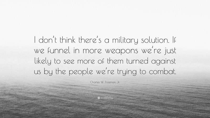 Charles W. Freeman, Jr. Quote: “I don’t think there’s a military solution. If we funnel in more weapons we’re just likely to see more of them turned against us by the people we’re trying to combat.”