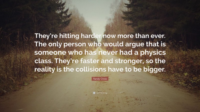 Randy Cross Quote: “They’re hitting harder now more than ever. The only person who would argue that is someone who has never had a physics class. They’re faster and stronger, so the reality is the collisions have to be bigger.”