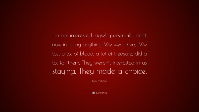 Buck McKeon Quote: “I’m not interested myself personally right now in doing anything. We went there. We lost a lot of blood, a lot of treasure, did a lot for them. They weren’t interested in us staying. They made a choice.”