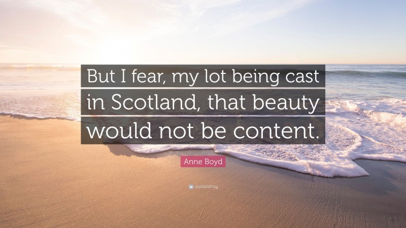 Anne Boyd Quote: “But I fear, my lot being cast in Scotland, that beauty would not be content.”
