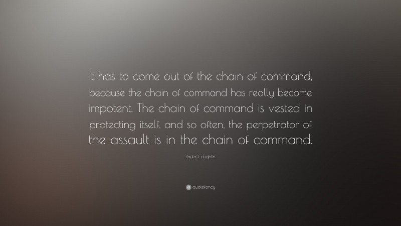 Paula Coughlin Quote: “It has to come out of the chain of command, because the chain of command has really become impotent. The chain of command is vested in protecting itself, and so often, the perpetrator of the assault is in the chain of command.”