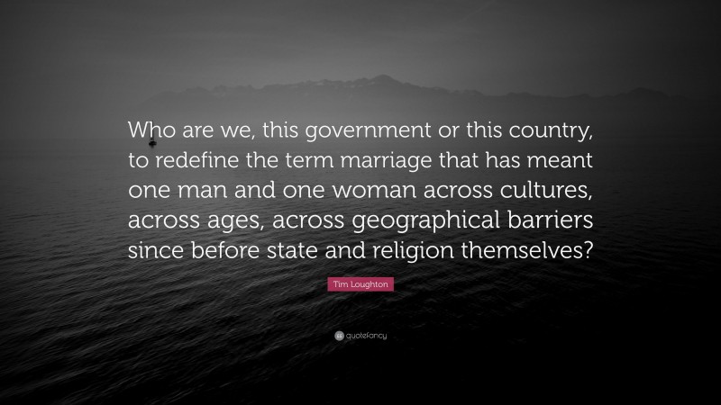 Tim Loughton Quote: “Who are we, this government or this country, to redefine the term marriage that has meant one man and one woman across cultures, across ages, across geographical barriers since before state and religion themselves?”