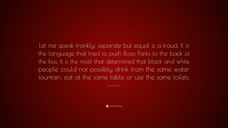 David Lammy Quote: “Let me speak frankly: separate but equal is a fraud. It is the language that tried to push Rosa Parks to the back of the bus. It is the motif that determined that black and white people could not possibly drink from the same water fountain, eat at the same table or use the same toilets.”