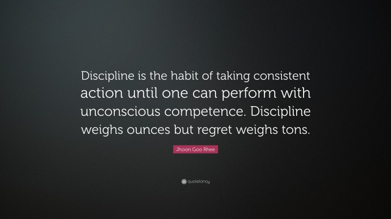 Jhoon Goo Rhee Quote: “Discipline is the habit of taking consistent action until one can perform with unconscious competence. Discipline weighs ounces but regret weighs tons.”