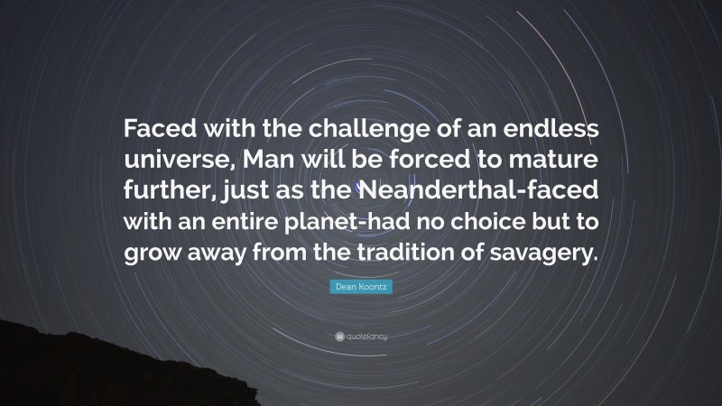 Dean Koontz Quote: “Faced with the challenge of an endless universe, Man will be forced to mature further, just as the Neanderthal-faced with an entire planet-had no choice but to grow away from the tradition of savagery.”