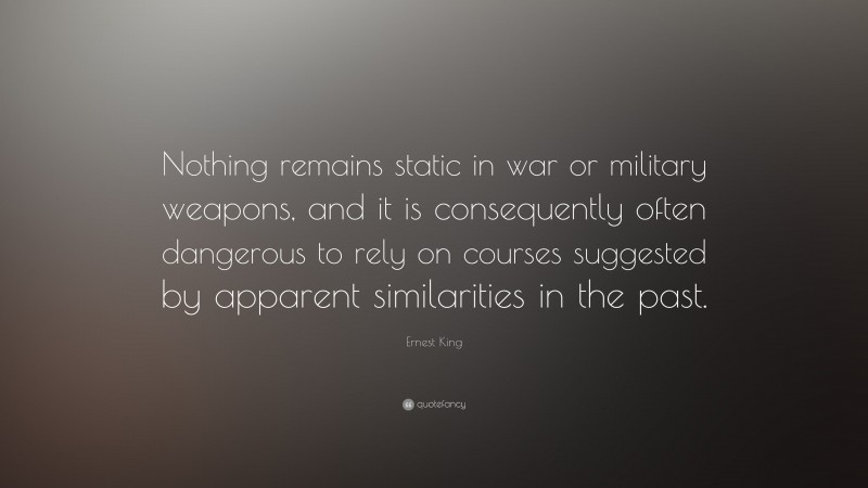 Ernest King Quote: “Nothing remains static in war or military weapons, and it is consequently often dangerous to rely on courses suggested by apparent similarities in the past.”