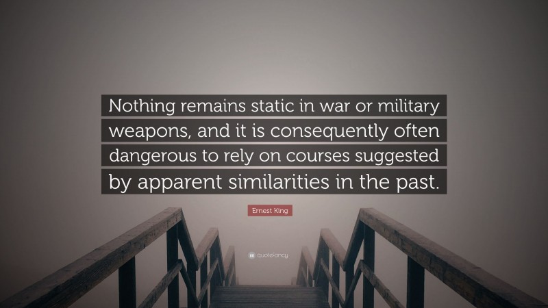 Ernest King Quote: “Nothing remains static in war or military weapons, and it is consequently often dangerous to rely on courses suggested by apparent similarities in the past.”