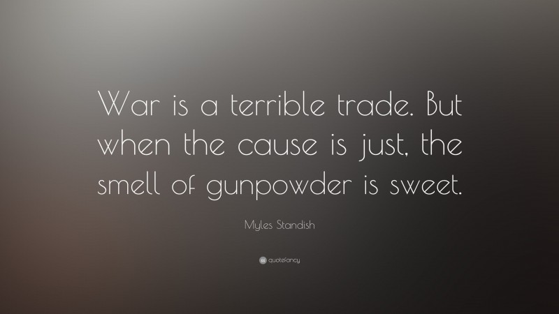 Myles Standish Quote: “War is a terrible trade. But when the cause is just, the smell of gunpowder is sweet.”