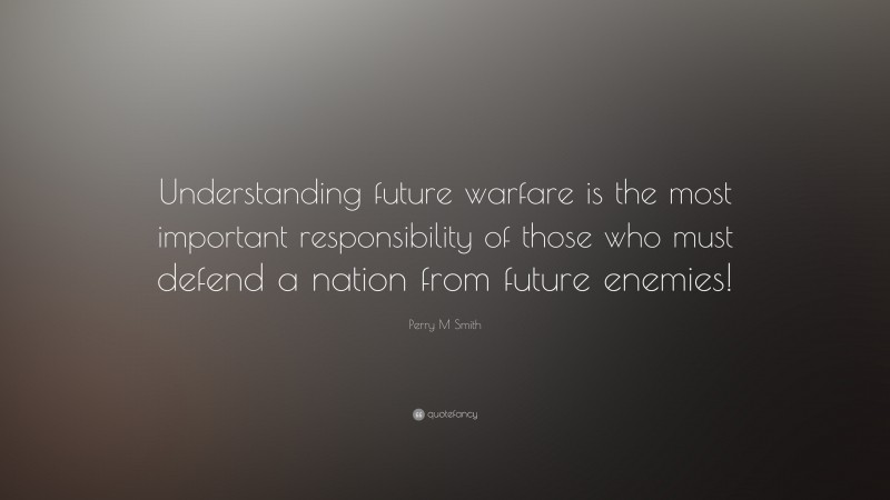 Perry M Smith Quote: “Understanding future warfare is the most important responsibility of those who must defend a nation from future enemies!”