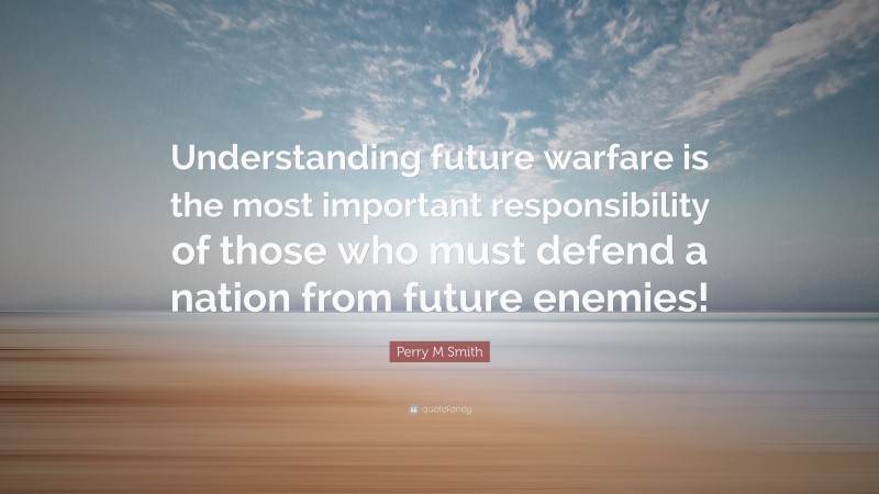 Perry M Smith Quote: “Understanding future warfare is the most important responsibility of those who must defend a nation from future enemies!”