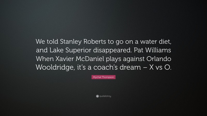 Mychal Thompson Quote: “We told Stanley Roberts to go on a water diet, and Lake Superior disappeared. Pat Williams When Xavier McDaniel plays against Orlando Wooldridge, it’s a coach’s dream – X vs O.”