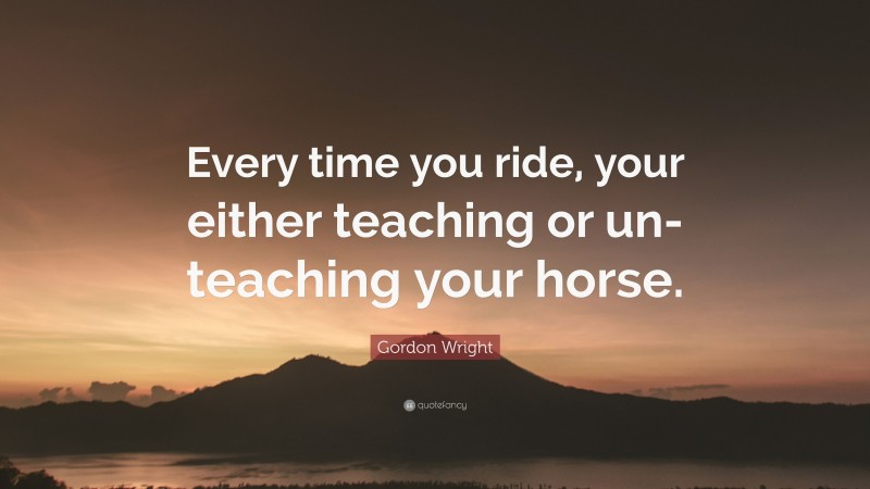 Gordon Wright Quote: “Every time you ride, your either teaching or un-teaching your horse.”