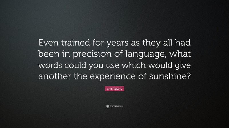 Lois Lowry Quote: “Even trained for years as they all had been in precision of language, what words could you use which would give another the experience of sunshine?”