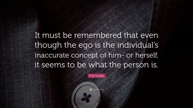 Fritz Kunkel Quote: “It must be remembered that even though the ego is the individual’s inaccurate concept of him- or herself, it seems to be what the person is.”