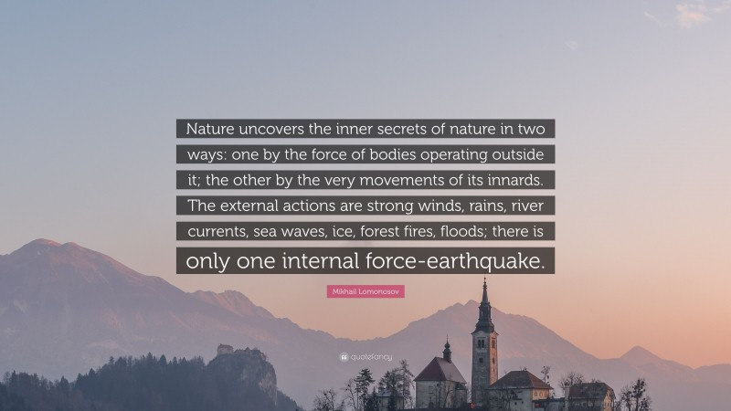 Mikhail Lomonosov Quote: “Nature uncovers the inner secrets of nature in two ways: one by the force of bodies operating outside it; the other by the very movements of its innards. The external actions are strong winds, rains, river currents, sea waves, ice, forest fires, floods; there is only one internal force-earthquake.”