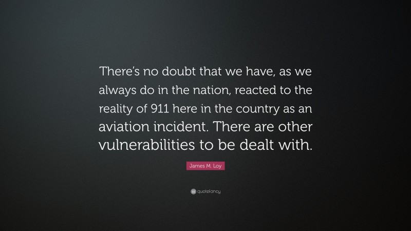 James M. Loy Quote: “There’s no doubt that we have, as we always do in the nation, reacted to the reality of 911 here in the country as an aviation incident. There are other vulnerabilities to be dealt with.”